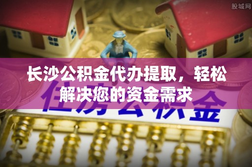 新都长沙公积金代办提取，轻松解决您的资金需求